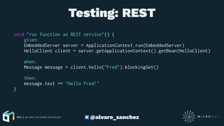 Testing: REST
void "run function as REST service"() {
given:
EmbeddedServer server = ApplicationContext.run(EmbeddedServer)
HelloClient client = server.getApplicationContext().getBean(HelloClient)
when:
Message message = client.hello("Fred").blockingGet()
then:
message.text == "Hello Fred!"
}
@alvaro_sanchez
 