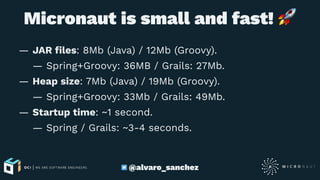 Micronaut is small and fast!
— JAR ﬁles: 8Mb (Java) / 12Mb (Groovy).
— Spring+Groovy: 36MB / Grails: 27Mb.
— Heap size: 7Mb (Java) / 19Mb (Groovy).
— Spring+Groovy: 33Mb / Grails: 49Mb.
— Startup time: ~1 second.
— Spring / Grails: ~3-4 seconds.
@alvaro_sanchez
 