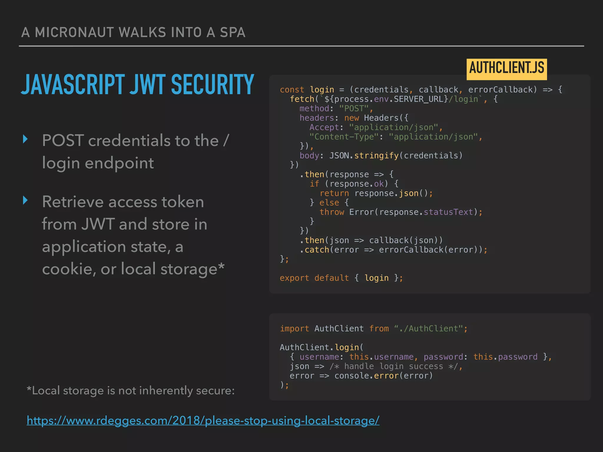 A MICRONAUT WALKS INTO A SPA
‣ POST credentials to the /
login endpoint
‣ Retrieve access token
from JWT and store in
application state, a
cookie, or local storage*
JAVASCRIPT JWT SECURITY const login = (credentials, callback, errorCallback) => {
fetch(`${process.env.SERVER_URL}/login`, {
method: "POST",
headers: new Headers({
Accept: "application/json",
"Content-Type": "application/json",
}),
body: JSON.stringify(credentials)
})
.then(response => {
if (response.ok) {
return response.json();
} else {
throw Error(response.statusText);
}
})
.then(json => callback(json))
.catch(error => errorCallback(error));
};
export default { login };
AUTHCLIENT.JS
import AuthClient from “./AuthClient";
AuthClient.login(
{ username: this.username, password: this.password },
json => /* handle login success */,
error => console.error(error)
);
*Local storage is not inherently secure:
https://www.rdegges.com/2018/please-stop-using-local-storage/
 