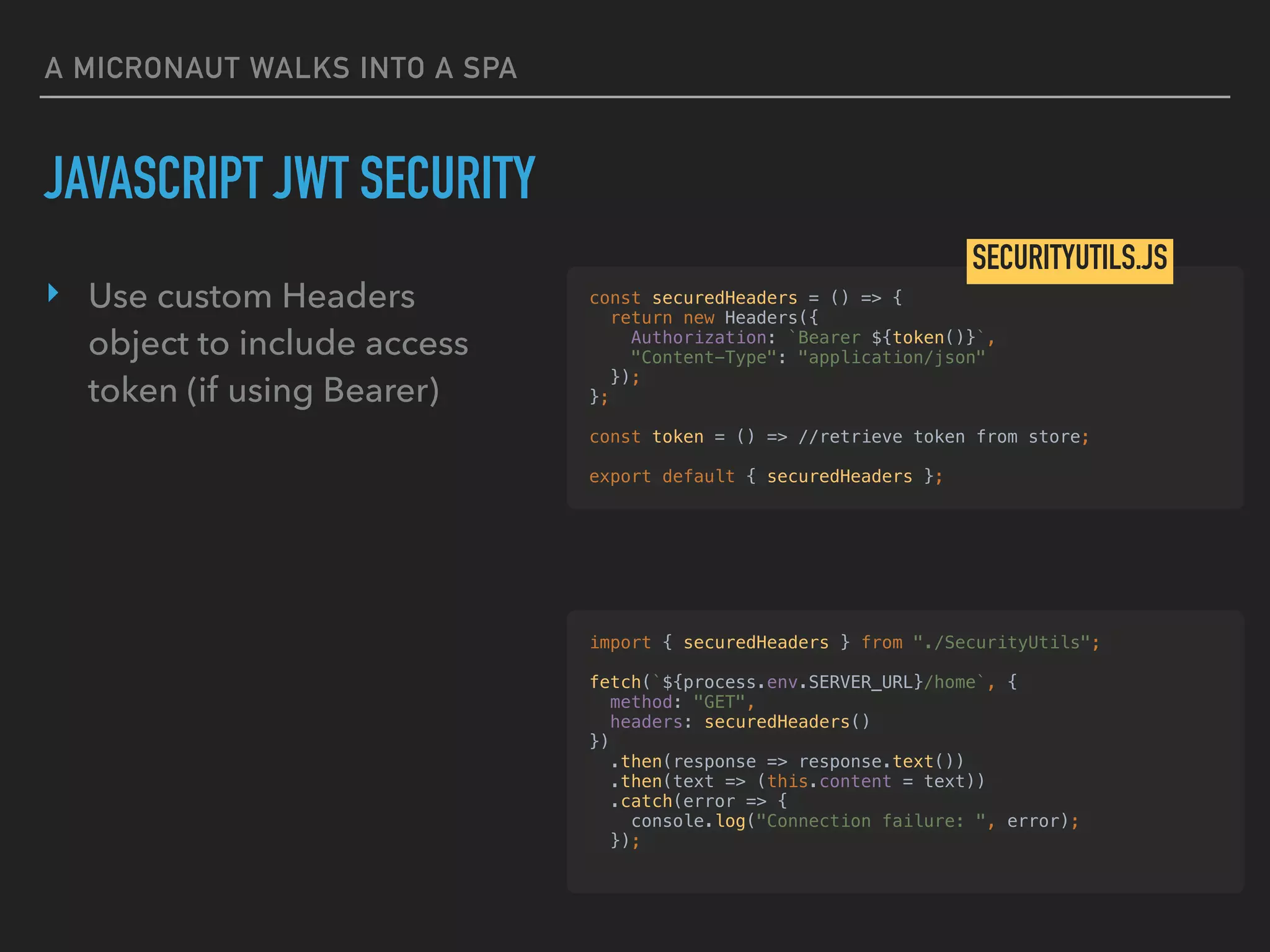 A MICRONAUT WALKS INTO A SPA
‣ Use custom Headers
object to include access
token (if using Bearer)
JAVASCRIPT JWT SECURITY
const securedHeaders = () => {
return new Headers({
Authorization: `Bearer ${token()}`,
"Content-Type": "application/json"
});
};
const token = () => //retrieve token from store;
export default { securedHeaders };
SECURITYUTILS.JS
import { securedHeaders } from "./SecurityUtils";
fetch(`${process.env.SERVER_URL}/home`, {
method: "GET",
headers: securedHeaders()
})
.then(response => response.text())
.then(text => (this.content = text))
.catch(error => {
console.log("Connection failure: ", error);
});
 