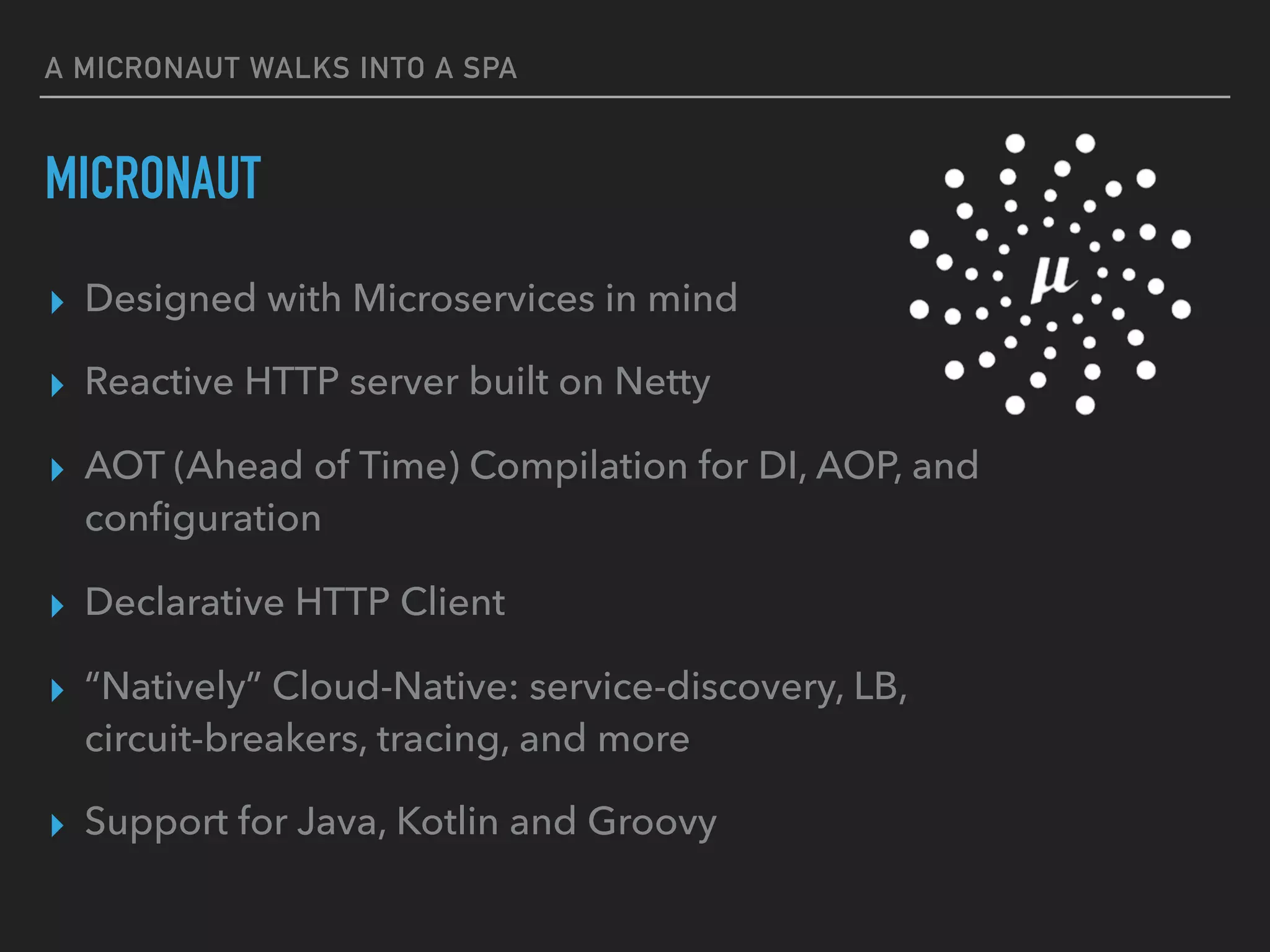 ▸ Designed with Microservices in mind
▸ Reactive HTTP server built on Netty
▸ AOT (Ahead of Time) Compilation for DI, AOP, and
conﬁguration
▸ Declarative HTTP Client
▸ “Natively” Cloud-Native: service-discovery, LB,
circuit-breakers, tracing, and more
▸ Support for Java, Kotlin and Groovy
A MICRONAUT WALKS INTO A SPA
MICRONAUT
 