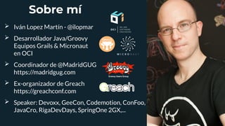 Sobre mí
➢ Iván Lopez Martín - @ilopmar
➢ Desarrollador Java/Groovy
Equipos Grails & Micronaut
en OCI
➢ Coordinador de @MadridGUG
https://madridgug.com
➢ Ex-organizador de Greach
https://greachconf.com
➢ Speaker: Devoxx, GeeCon, Codemotion, ConFoo,
JavaCro, RigaDevDays, SpringOne 2GX,...
 