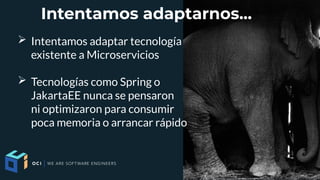 Intentamos adaptarnos...
➢ Intentamos adaptar tecnología
existente a Microservicios
➢ Tecnologías como Spring o
JakartaEE nunca se pensaron
ni optimizaron para consumir
poca memoria o arrancar rápido
 