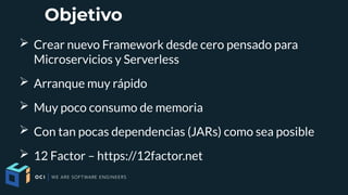 Objetivo
➢ Crear nuevo Framework desde cero pensado para
Microservicios y Serverless
➢ Arranque muy rápido
➢ Muy poco consumo de memoria
➢ Con tan pocas dependencias (JARs) como sea posible
➢ 12 Factor – https://12factor.net
 
