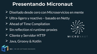 Presentando Micronaut
➢ Diseñado desde cero con Microservicios en mente
➢ Ultra-ligero y reactivo – basado en Netty
➢ Ahead of Time Compilation
➢ Sin refection ni runtime-proxies
➢ Cliente y Servidor HTTP
➢ Java, Groovy & Kotlin
 