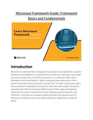 Micronaut Framework Guide: Framework
Basics and Fundamentals
Introduction
Micronaut is a cool tool that’s changing the way people create applications using the
JVM (Java Virtual Machine). It’s special because it helps you make apps that are light
and easy to change. Plus, it’s free for everyone to use, which has made a lot of
developers really excited about it. What’s really great about Micronaut is that it
doesn’t need much memory and starts up super fast, no matter how big your app is.
This is awesome for developers who want to make their work simpler and quicker,
especially when they’re testing how different parts of their apps work together.
These tests are easier to make and run faster, helping you get things done more
efficiently. In this blog, we’re going to explore the basic and important parts of
Micronaut, showing you how it can make building your applications a whole lot
better.
 