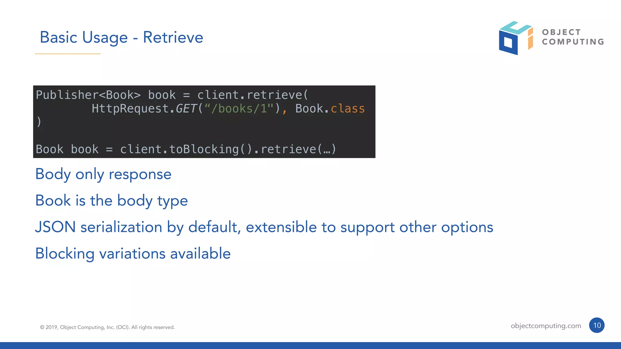 © 2019, Object Computing, Inc. (OCI). All rights reserved. objectcomputing.com 10
Basic Usage - Retrieve
Publisher<Book> book = client.retrieve(
HttpRequest.GET(“/books/1"), Book.class
)
Book book = client.toBlocking().retrieve(…)
Body only response
Book is the body type
JSON serialization by default, extensible to support other options
Blocking variations available
 