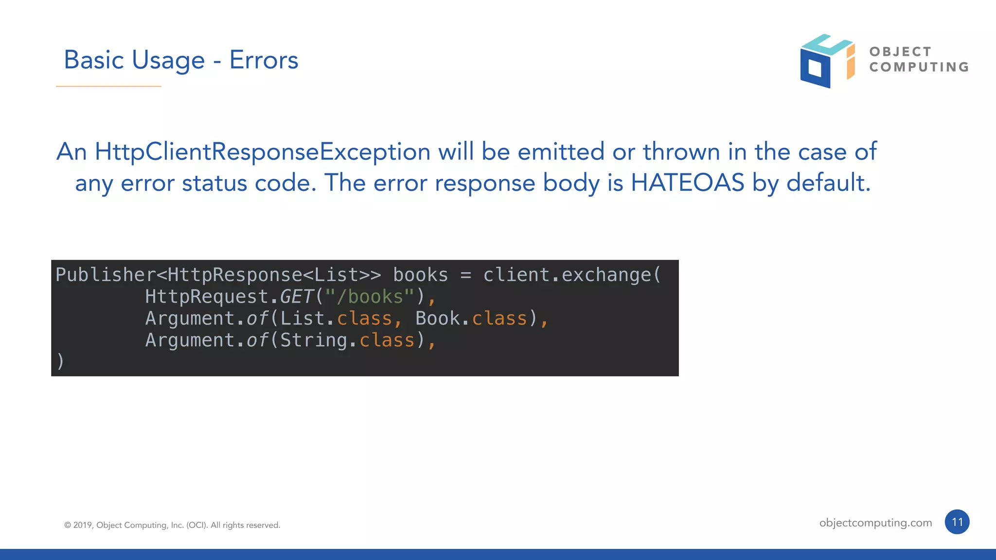 © 2019, Object Computing, Inc. (OCI). All rights reserved. objectcomputing.com 11
Basic Usage - Errors
An HttpClientResponseException will be emitted or thrown in the case of
any error status code. The error response body is HATEOAS by default.
Publisher<HttpResponse<List>> books = client.exchange(
HttpRequest.GET("/books"),
Argument.of(List.class, Book.class),
Argument.of(String.class),
)
 
