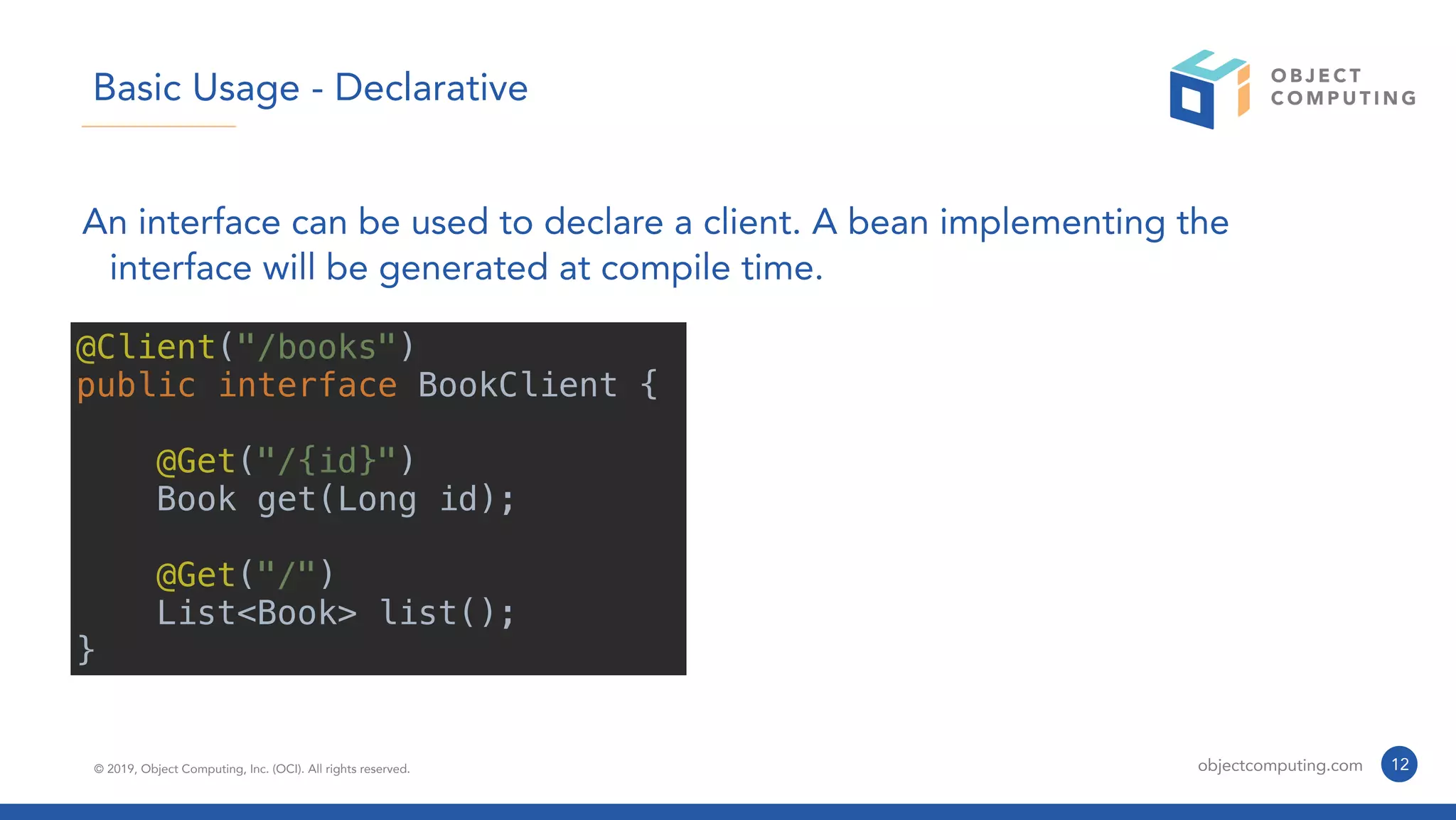 © 2019, Object Computing, Inc. (OCI). All rights reserved. objectcomputing.com 12
Basic Usage - Declarative
An interface can be used to declare a client. A bean implementing the
interface will be generated at compile time.
@Client("/books")
public interface BookClient {
@Get("/{id}")
Book get(Long id);
@Get("/")
List<Book> list();
}
 