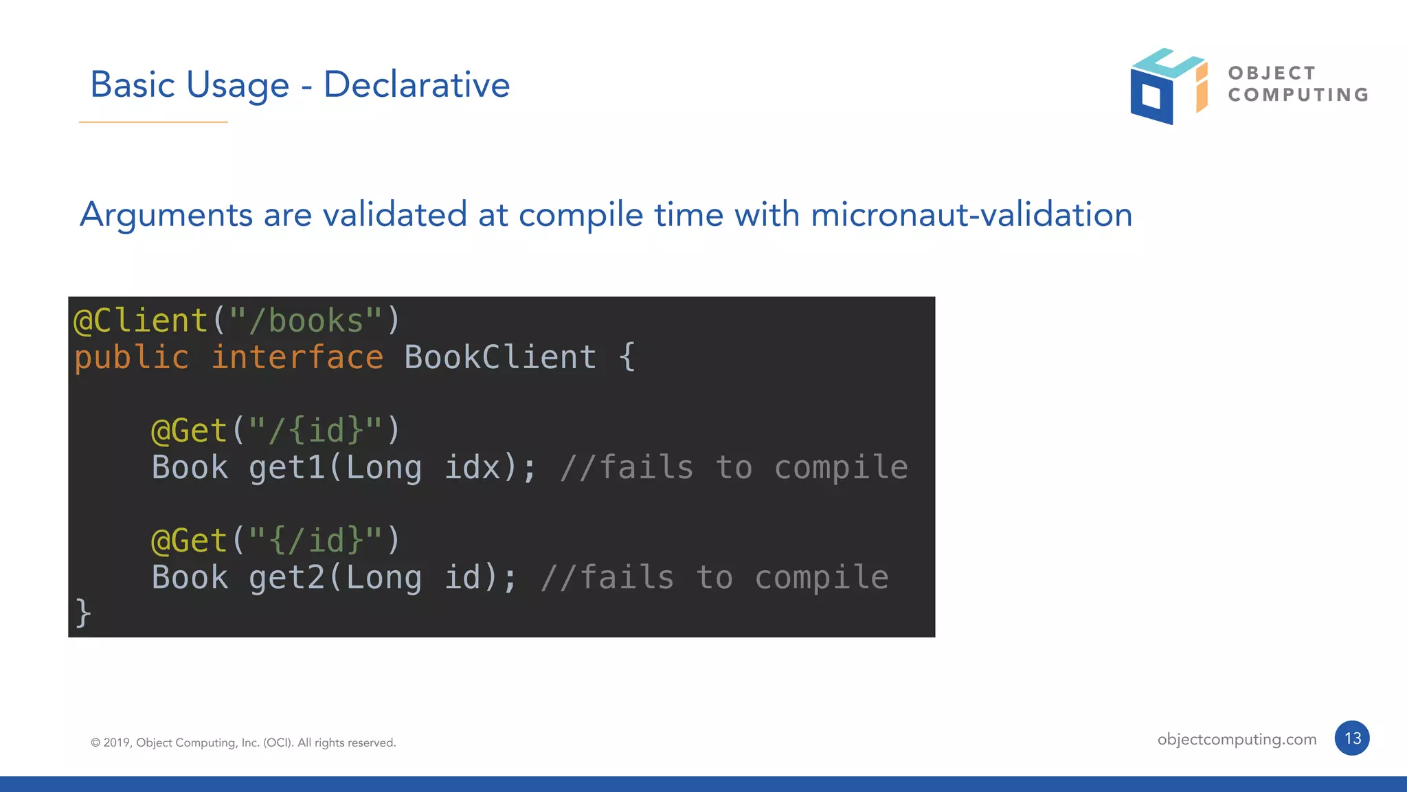 © 2019, Object Computing, Inc. (OCI). All rights reserved. objectcomputing.com 13
Basic Usage - Declarative
Arguments are validated at compile time with micronaut-validation
@Client("/books")
public interface BookClient {
@Get("/{id}")
Book get1(Long idx); //fails to compile
@Get("{/id}")
Book get2(Long id); //fails to compile
}
 
