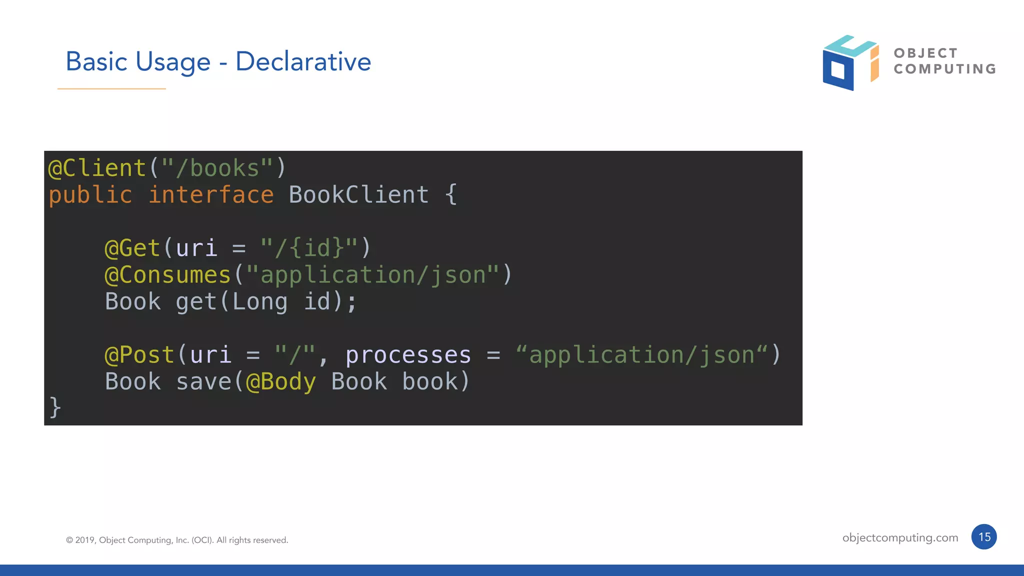 © 2019, Object Computing, Inc. (OCI). All rights reserved. objectcomputing.com 15
Basic Usage - Declarative
@Client("/books")
public interface BookClient {
@Get(uri = "/{id}")
@Consumes("application/json")
Book get(Long id);
@Post(uri = "/", processes = “application/json“)
Book save(@Body Book book)
}
 
