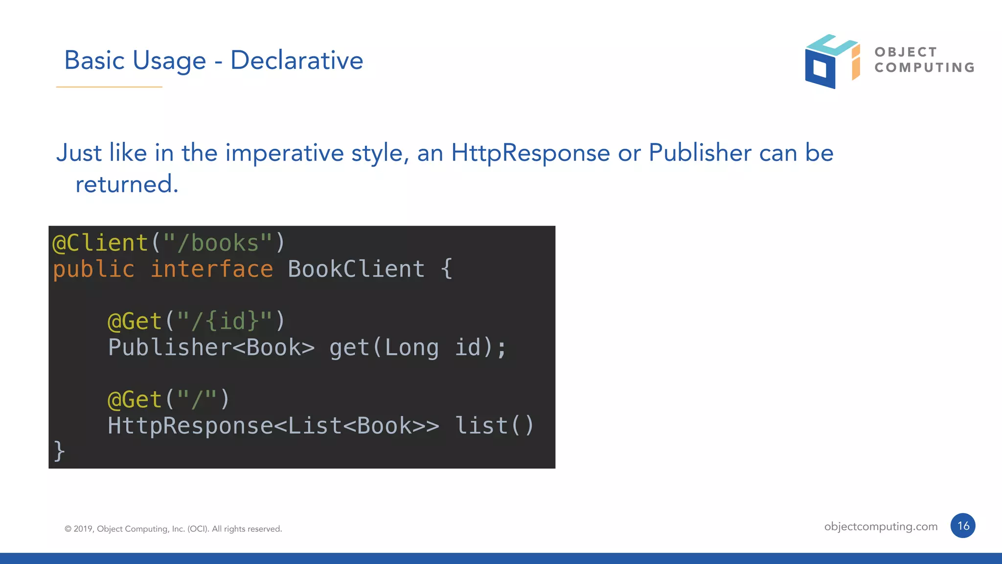 © 2019, Object Computing, Inc. (OCI). All rights reserved. objectcomputing.com 16
Basic Usage - Declarative
Just like in the imperative style, an HttpResponse or Publisher can be
returned.
@Client("/books")
public interface BookClient {
@Get("/{id}")
Publisher<Book> get(Long id);
@Get("/")
HttpResponse<List<Book>> list()
}
 