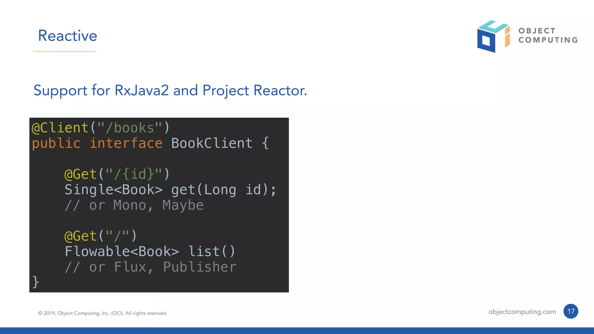 © 2019, Object Computing, Inc. (OCI). All rights reserved. objectcomputing.com 17
Reactive
Support for RxJava2 and Project Reactor.
@Client("/books")
public interface BookClient {
@Get("/{id}")
Single<Book> get(Long id);
// or Mono, Maybe
@Get("/")
Flowable<Book> list()
// or Flux, Publisher
}
 