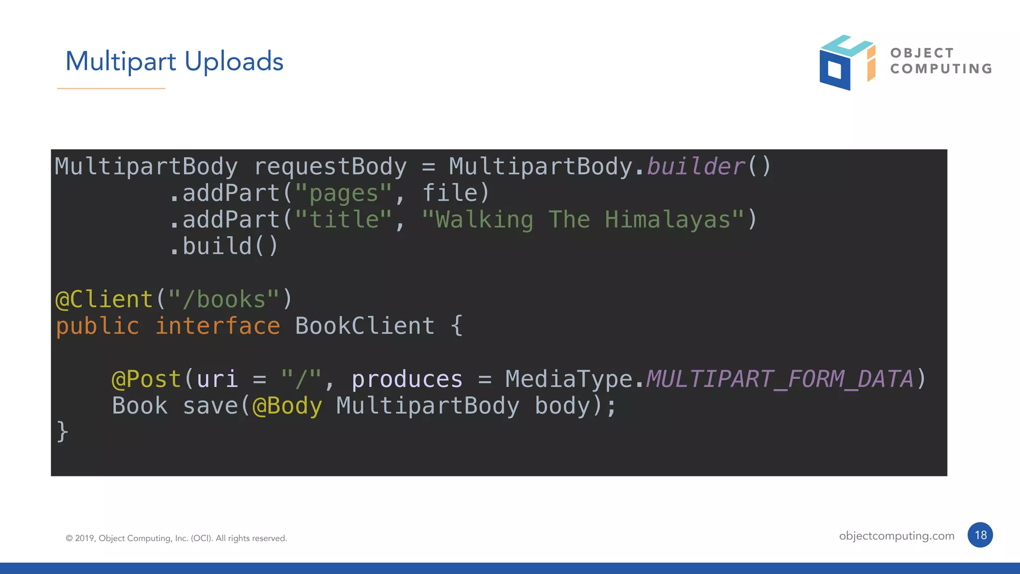© 2019, Object Computing, Inc. (OCI). All rights reserved. objectcomputing.com 18
Multipart Uploads
MultipartBody requestBody = MultipartBody.builder()
.addPart("pages", file)
.addPart("title", "Walking The Himalayas")
.build()
@Client("/books")
public interface BookClient {
@Post(uri = "/", produces = MediaType.MULTIPART_FORM_DATA)
Book save(@Body MultipartBody body);
}
 