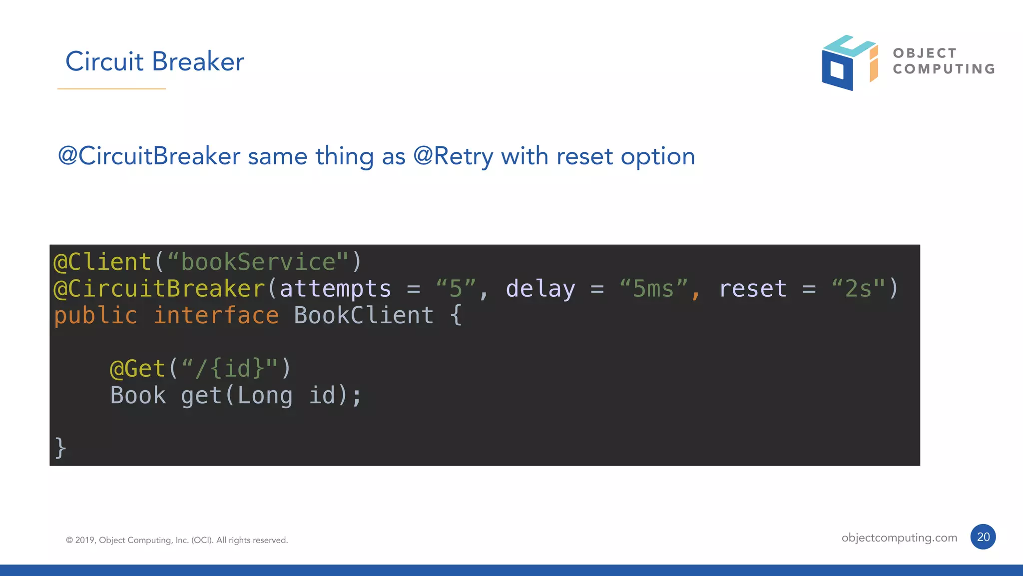 © 2019, Object Computing, Inc. (OCI). All rights reserved. objectcomputing.com 20
Circuit Breaker
@CircuitBreaker same thing as @Retry with reset option
@Client(“bookService")
@CircuitBreaker(attempts = “5”, delay = “5ms”, reset = “2s")
public interface BookClient {
@Get(“/{id}")
Book get(Long id);
}
 
