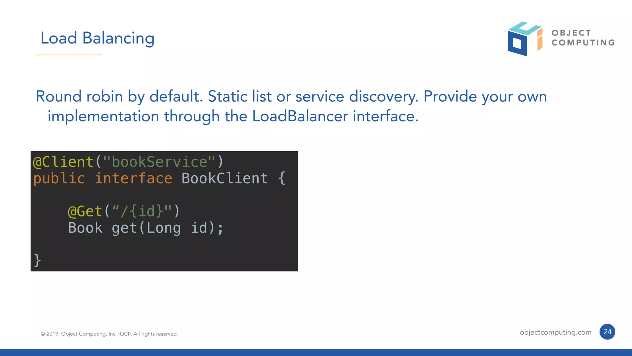 © 2019, Object Computing, Inc. (OCI). All rights reserved. objectcomputing.com 24
Load Balancing
Round robin by default. Static list or service discovery. Provide your own
implementation through the LoadBalancer interface.
@Client("bookService")
public interface BookClient {
@Get(“/{id}")
Book get(Long id);
}
 
