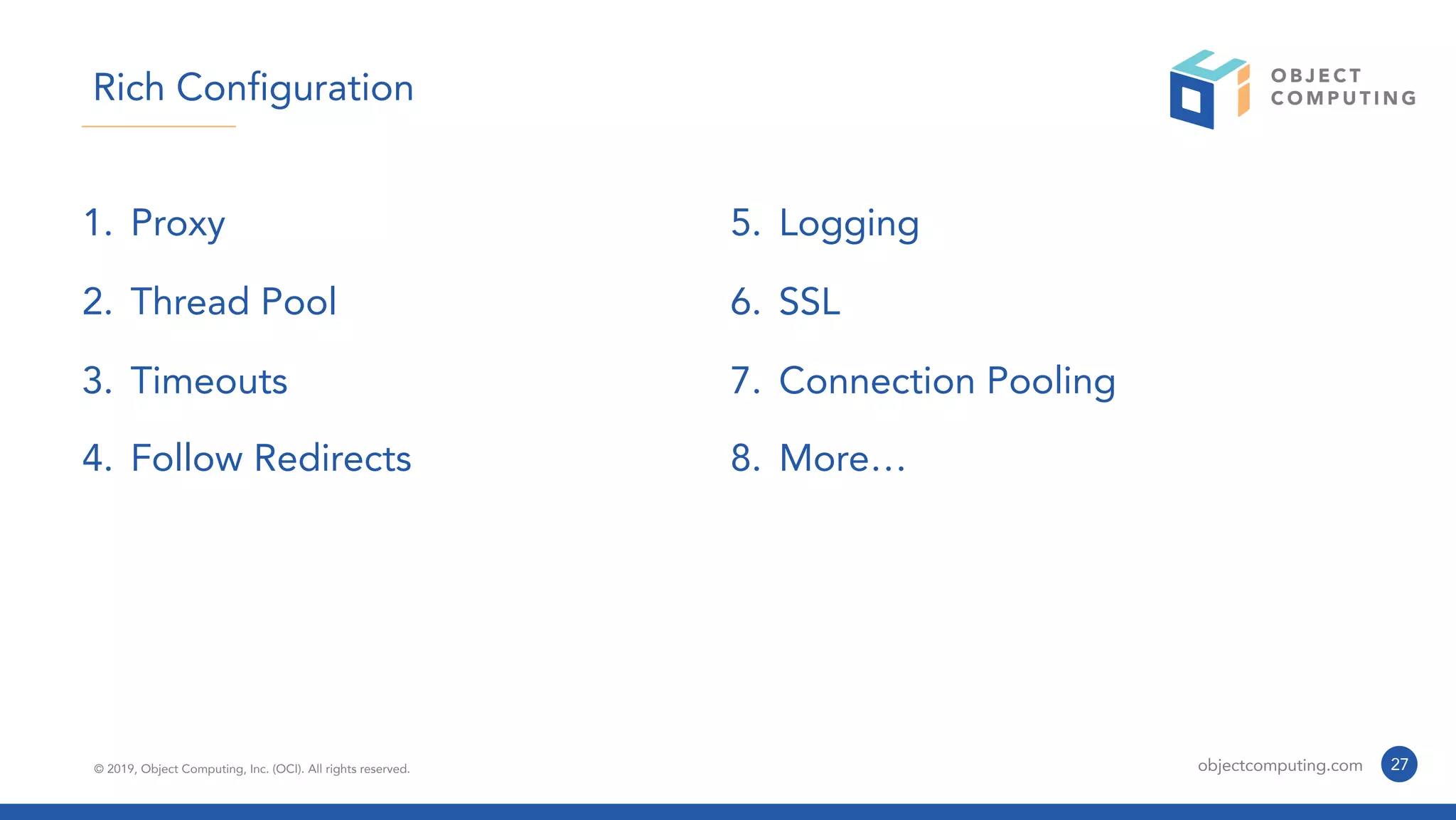 © 2019, Object Computing, Inc. (OCI). All rights reserved. objectcomputing.com 27
Rich Configuration
1. Proxy
2. Thread Pool
3. Timeouts
4. Follow Redirects
5. Logging
6. SSL
7. Connection Pooling
8. More…
 