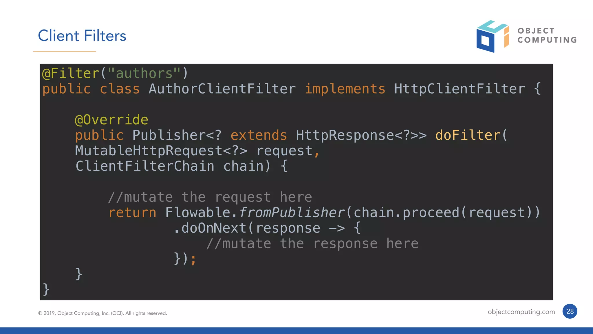 © 2019, Object Computing, Inc. (OCI). All rights reserved. objectcomputing.com 28
Client Filters
@Filter("authors")
public class AuthorClientFilter implements HttpClientFilter {
@Override
public Publisher<? extends HttpResponse<?>> doFilter(
MutableHttpRequest<?> request,
ClientFilterChain chain) {
//mutate the request here
return Flowable.fromPublisher(chain.proceed(request))
.doOnNext(response -> {
//mutate the response here
});
}
}
 