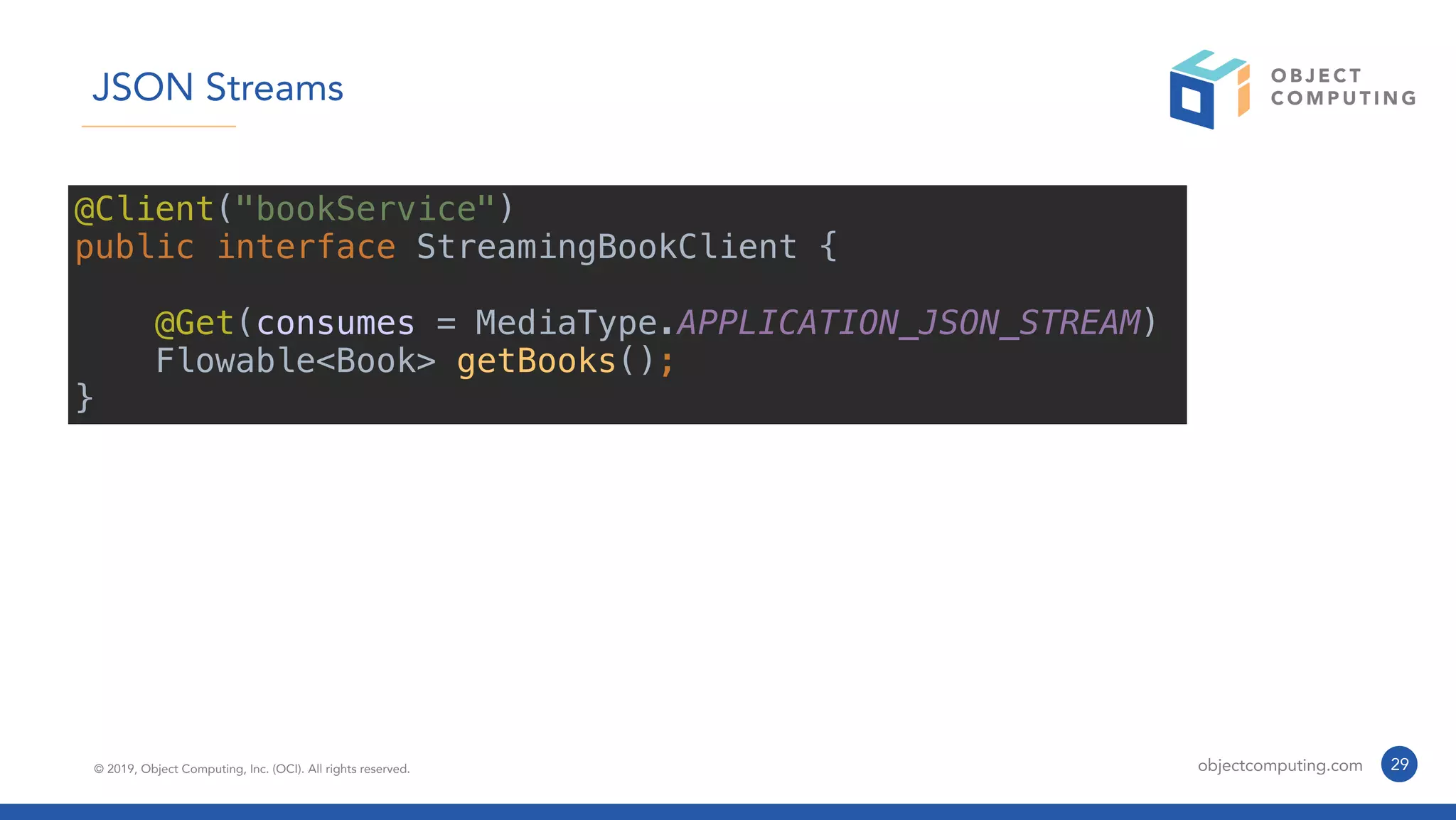 © 2019, Object Computing, Inc. (OCI). All rights reserved. objectcomputing.com 29
JSON Streams
@Client("bookService")
public interface StreamingBookClient {
@Get(consumes = MediaType.APPLICATION_JSON_STREAM)
Flowable<Book> getBooks();
}
 