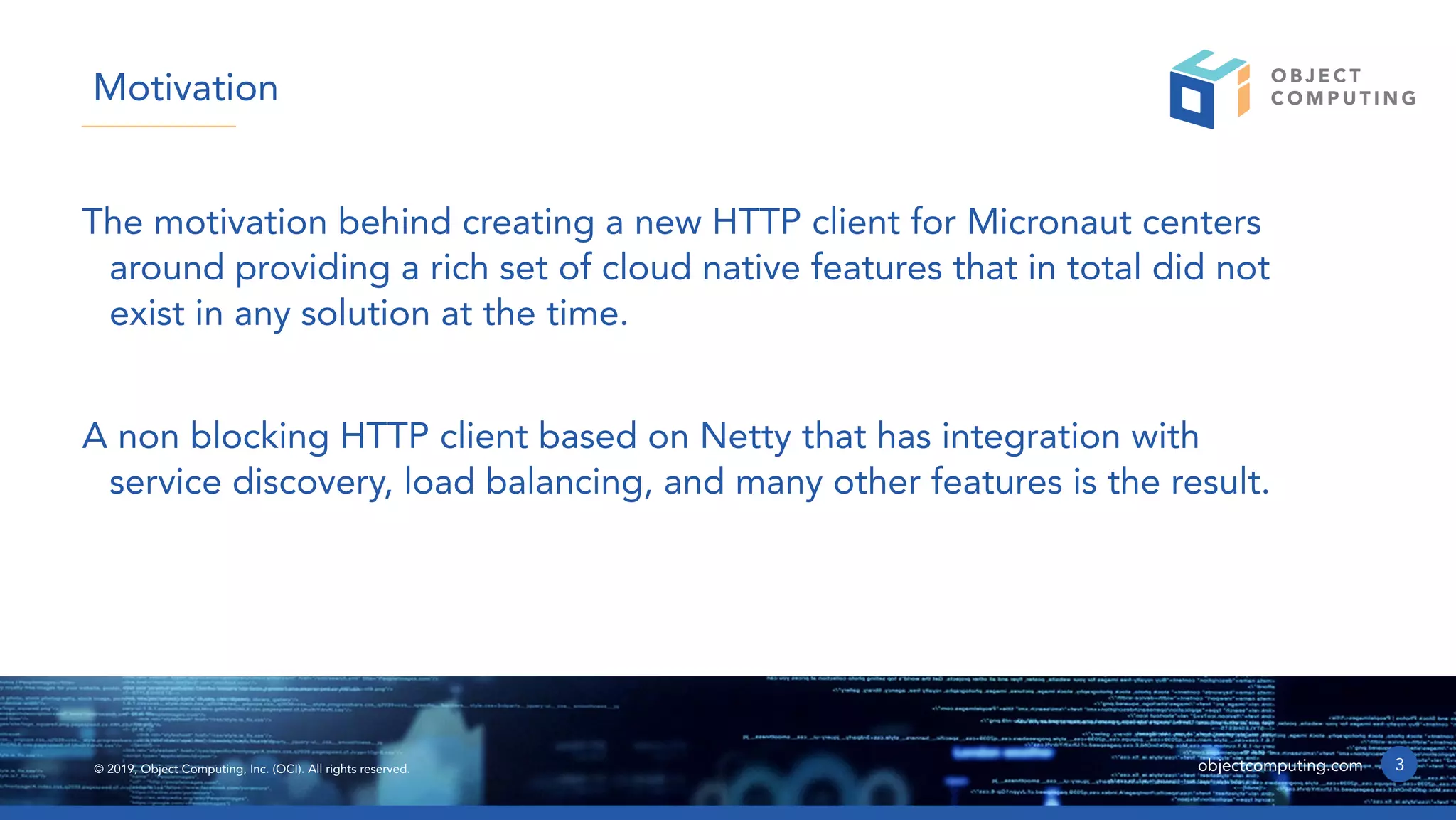 © 2019, Object Computing, Inc. (OCI). All rights reserved. objectcomputing.com
The motivation behind creating a new HTTP client for Micronaut centers
around providing a rich set of cloud native features that in total did not
exist in any solution at the time.
A non blocking HTTP client based on Netty that has integration with
service discovery, load balancing, and many other features is the result.
3
Motivation
 