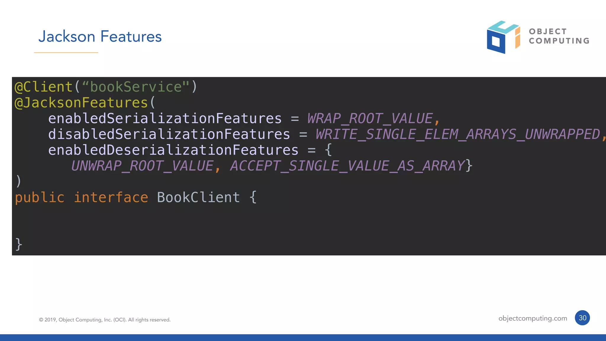 © 2019, Object Computing, Inc. (OCI). All rights reserved. objectcomputing.com 30
Jackson Features
@Client(“bookService")
@JacksonFeatures(
enabledSerializationFeatures = WRAP_ROOT_VALUE,
disabledSerializationFeatures = WRITE_SINGLE_ELEM_ARRAYS_UNWRAPPED,
enabledDeserializationFeatures = {
UNWRAP_ROOT_VALUE, ACCEPT_SINGLE_VALUE_AS_ARRAY}
)
public interface BookClient {
}
 