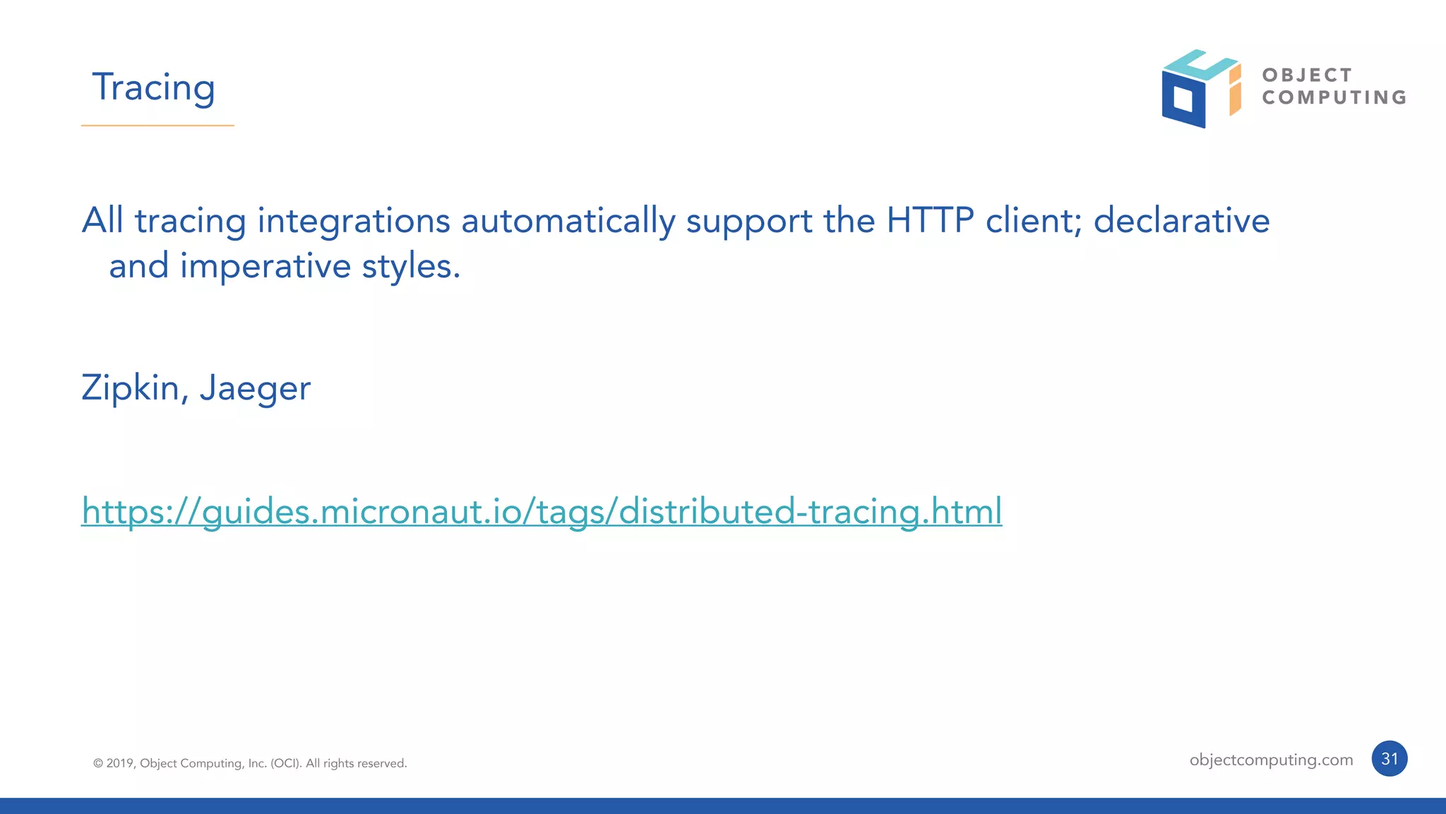© 2019, Object Computing, Inc. (OCI). All rights reserved. objectcomputing.com 31
Tracing
All tracing integrations automatically support the HTTP client; declarative
and imperative styles.
Zipkin, Jaeger
https://guides.micronaut.io/tags/distributed-tracing.html
 