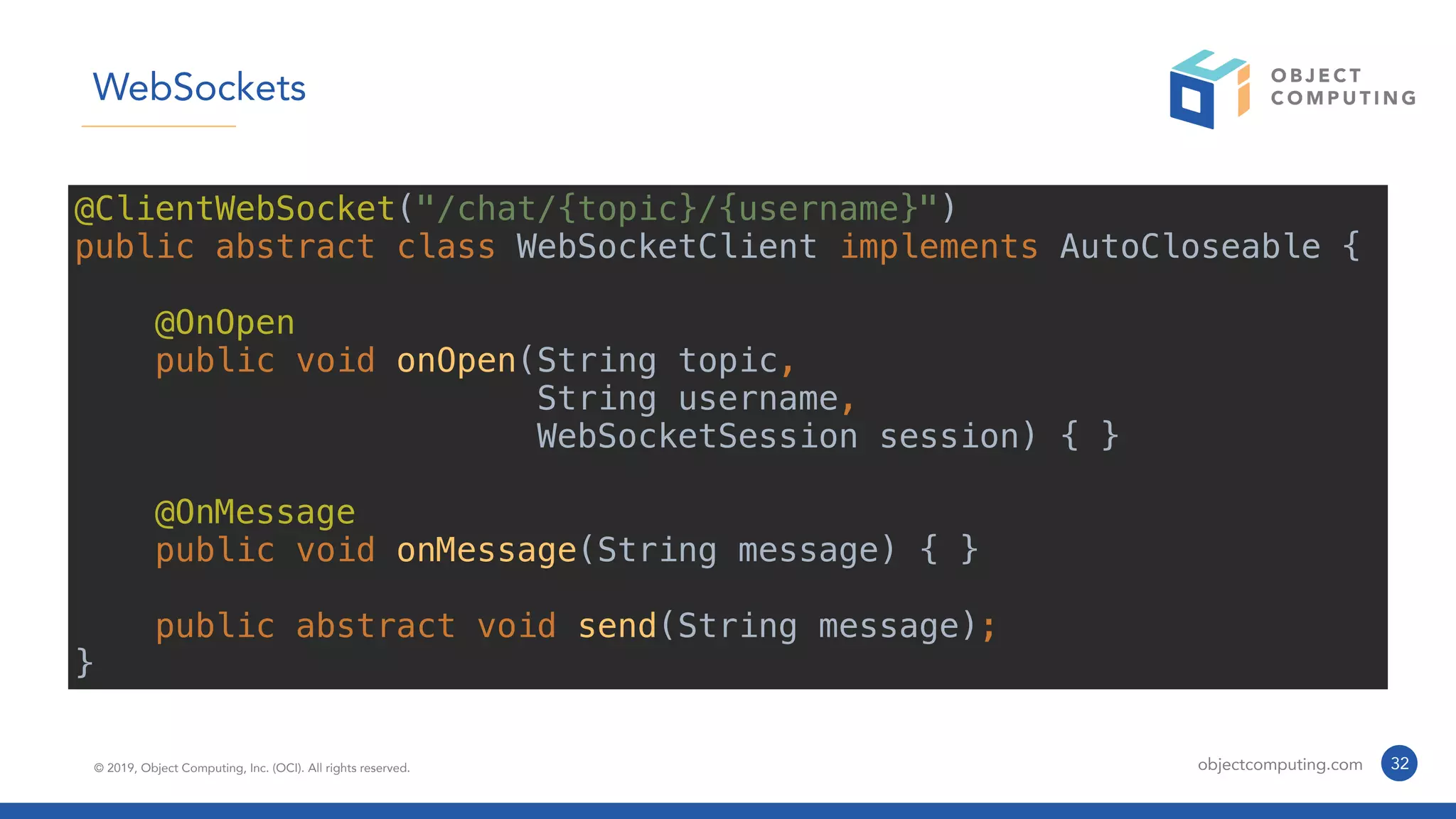 © 2019, Object Computing, Inc. (OCI). All rights reserved. objectcomputing.com 32
WebSockets
@ClientWebSocket("/chat/{topic}/{username}")
public abstract class WebSocketClient implements AutoCloseable {
@OnOpen
public void onOpen(String topic,
String username,
WebSocketSession session) { }
@OnMessage
public void onMessage(String message) { }
public abstract void send(String message);
}
 