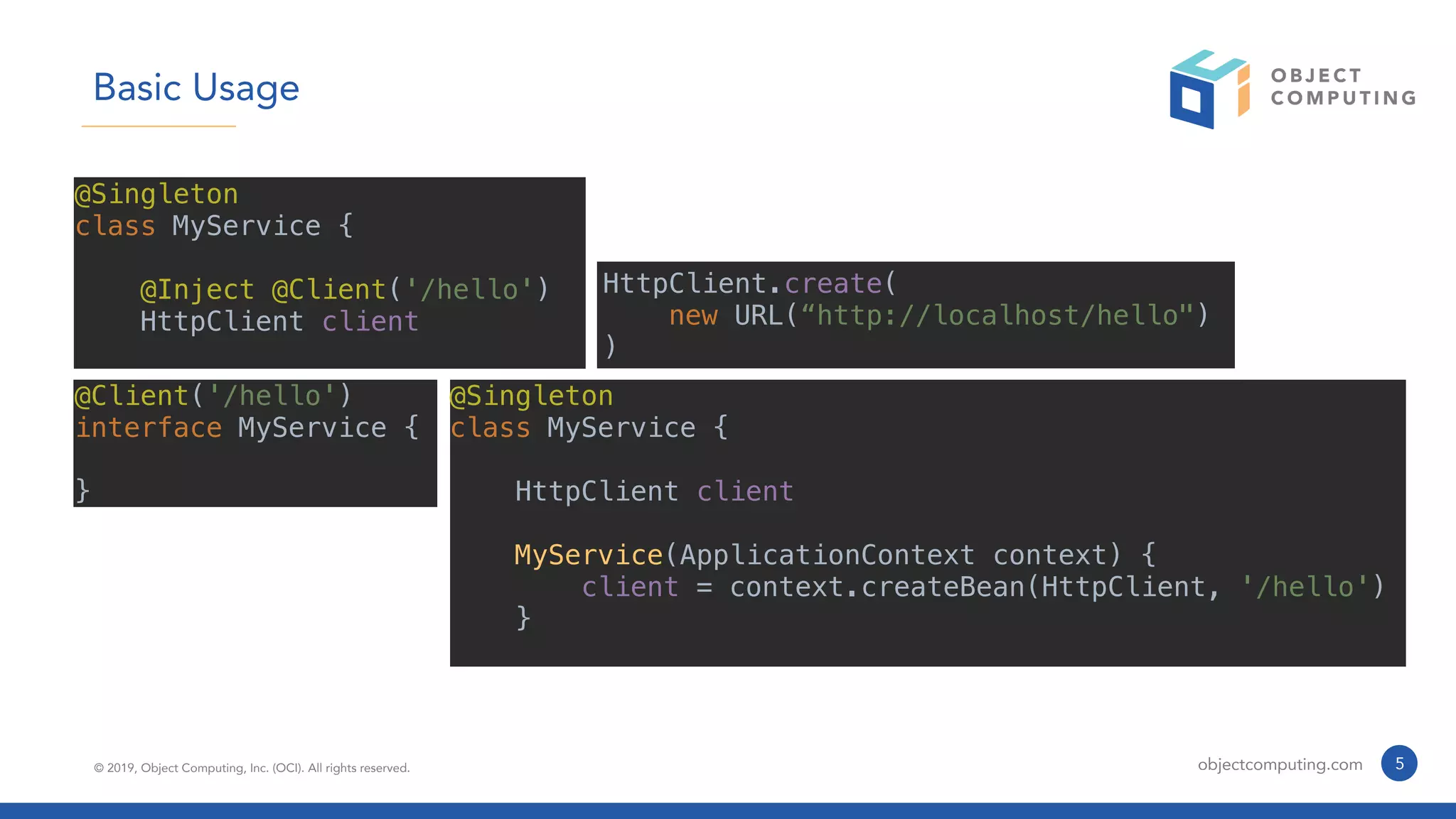 © 2019, Object Computing, Inc. (OCI). All rights reserved. objectcomputing.com 5
Basic Usage
@Singleton
class MyService {
@Inject @Client('/hello')
HttpClient client
@Singleton
class MyService {
HttpClient client
MyService(ApplicationContext context) {
client = context.createBean(HttpClient, '/hello')
}
@Client('/hello')
interface MyService {
}
HttpClient.create(
new URL(“http://localhost/hello")
)
 