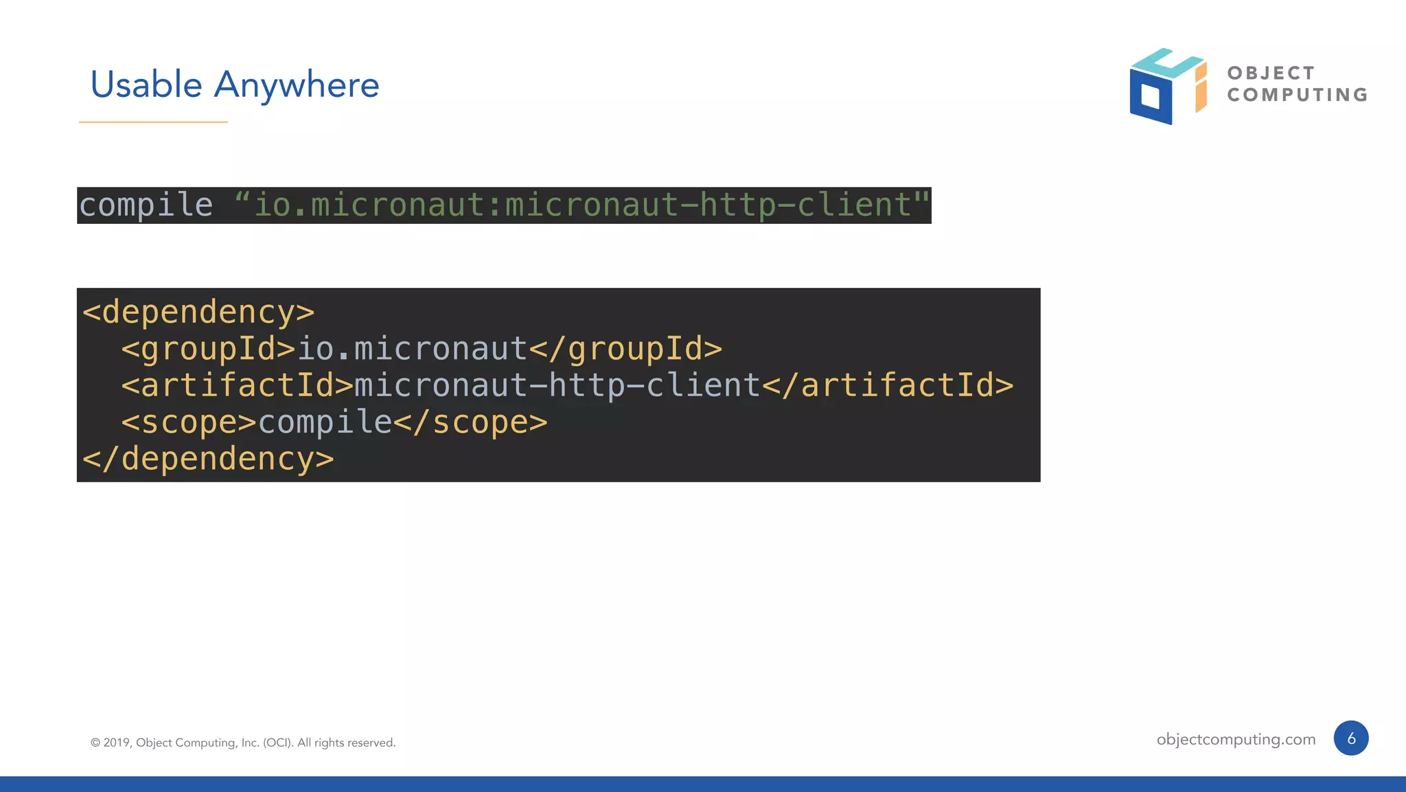 © 2019, Object Computing, Inc. (OCI). All rights reserved. objectcomputing.com 6
Usable Anywhere
compile “io.micronaut:micronaut-http-client"
<dependency>
<groupId>io.micronaut</groupId>
<artifactId>micronaut-http-client</artifactId>
<scope>compile</scope>
</dependency>
 