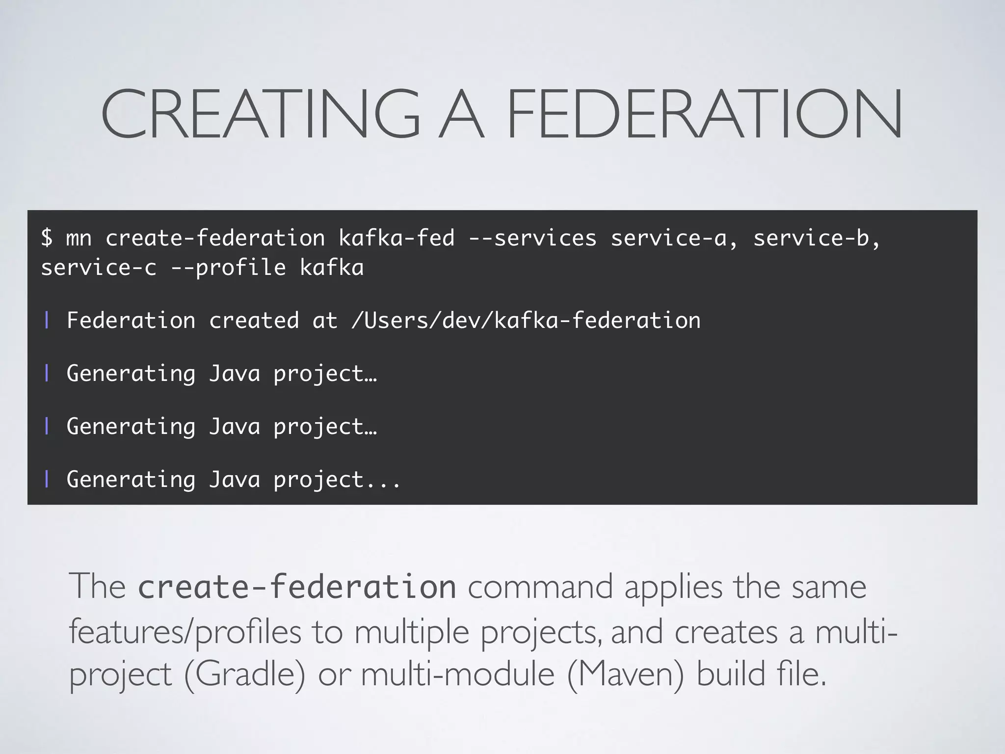 CREATING A FEDERATION
The create-federation command applies the same
features/proﬁles to multiple projects, and creates a multi-
project (Gradle) or multi-module (Maven) build ﬁle.
$ mn create-federation kafka-fed --services service-a, service-b,
service-c --profile kafka
| Federation created at /Users/dev/kafka-federation
| Generating Java project…
| Generating Java project…
| Generating Java project...
 