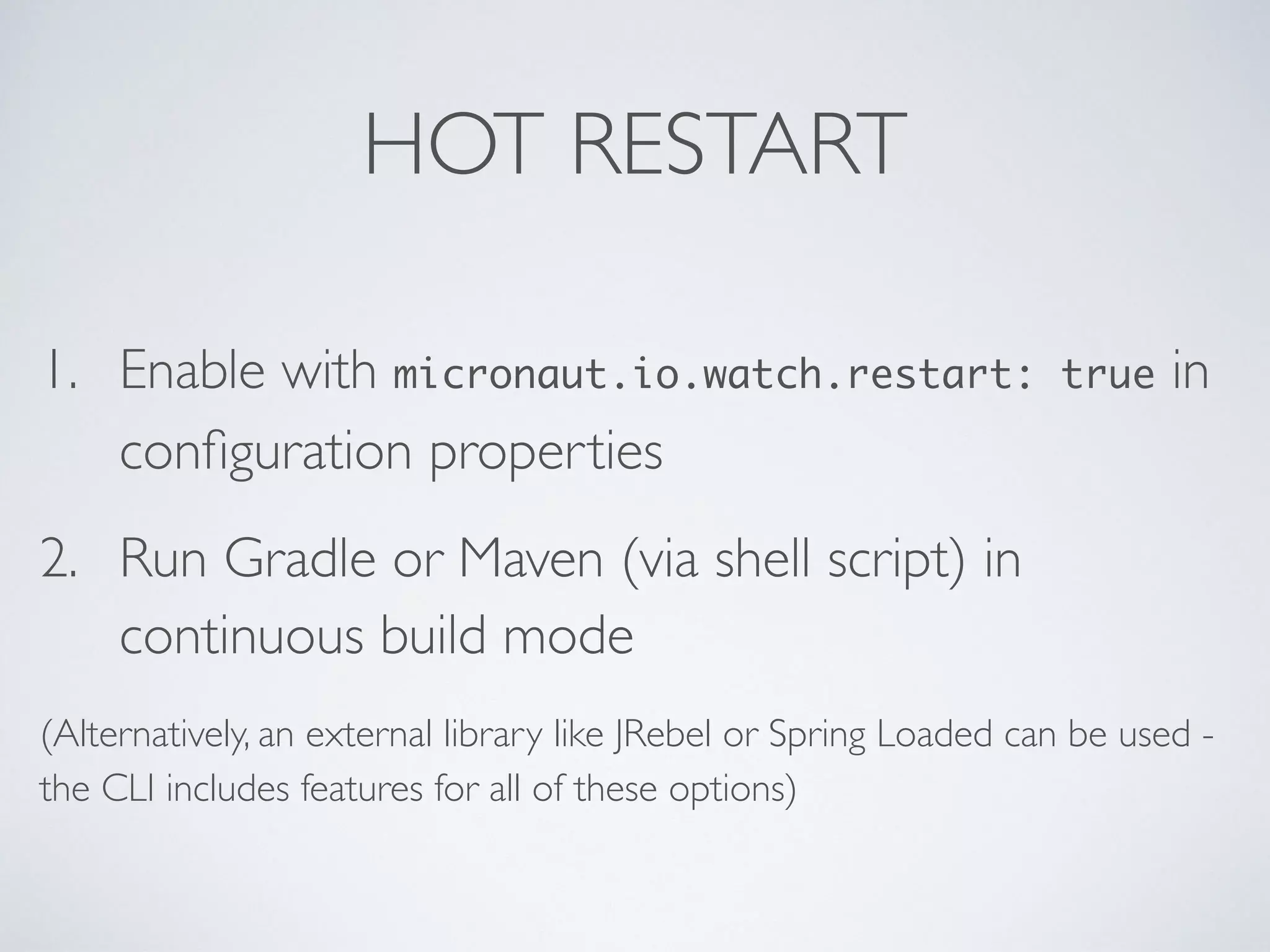 HOT RESTART
1. Enable with micronaut.io.watch.restart: true in
conﬁguration properties
2. Run Gradle or Maven (via shell script) in
continuous build mode
(Alternatively, an external library like JRebel or Spring Loaded can be used -
the CLI includes features for all of these options)
 