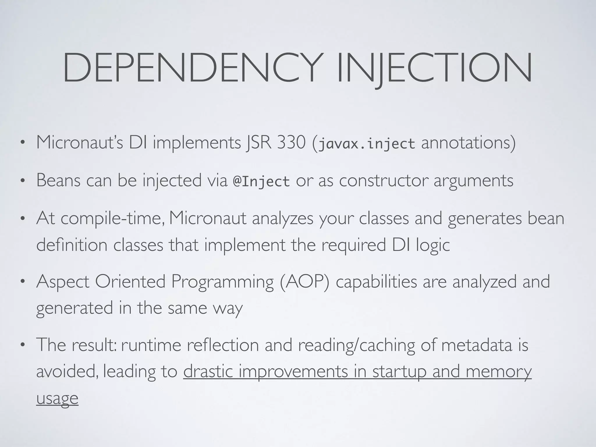 DEPENDENCY INJECTION
• Micronaut’s DI implements JSR 330 (javax.inject annotations)
• Beans can be injected via @Inject or as constructor arguments
• At compile-time, Micronaut analyzes your classes and generates bean
deﬁnition classes that implement the required DI logic
• Aspect Oriented Programming (AOP) capabilities are analyzed and
generated in the same way
• The result: runtime reﬂection and reading/caching of metadata is
avoided, leading to drastic improvements in startup and memory
usage
 