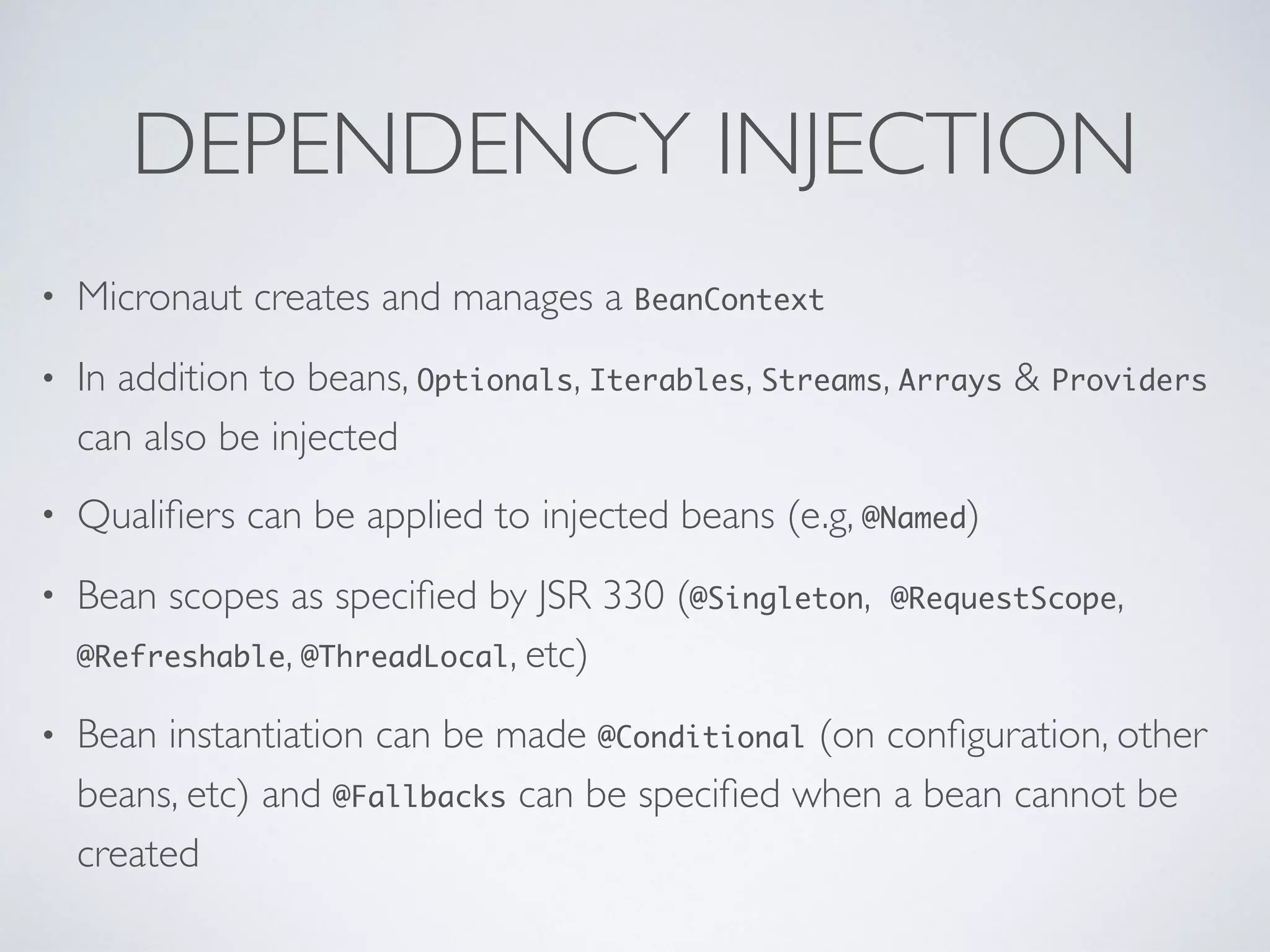 DEPENDENCY INJECTION
• Micronaut creates and manages a BeanContext
• In addition to beans, Optionals, Iterables, Streams, Arrays & Providers
can also be injected
• Qualiﬁers can be applied to injected beans (e.g, @Named)
• Bean scopes as speciﬁed by JSR 330 (@Singleton, @RequestScope,
@Refreshable, @ThreadLocal, etc)
• Bean instantiation can be made @Conditional (on conﬁguration, other
beans, etc) and @Fallbacks can be speciﬁed when a bean cannot be
created
 