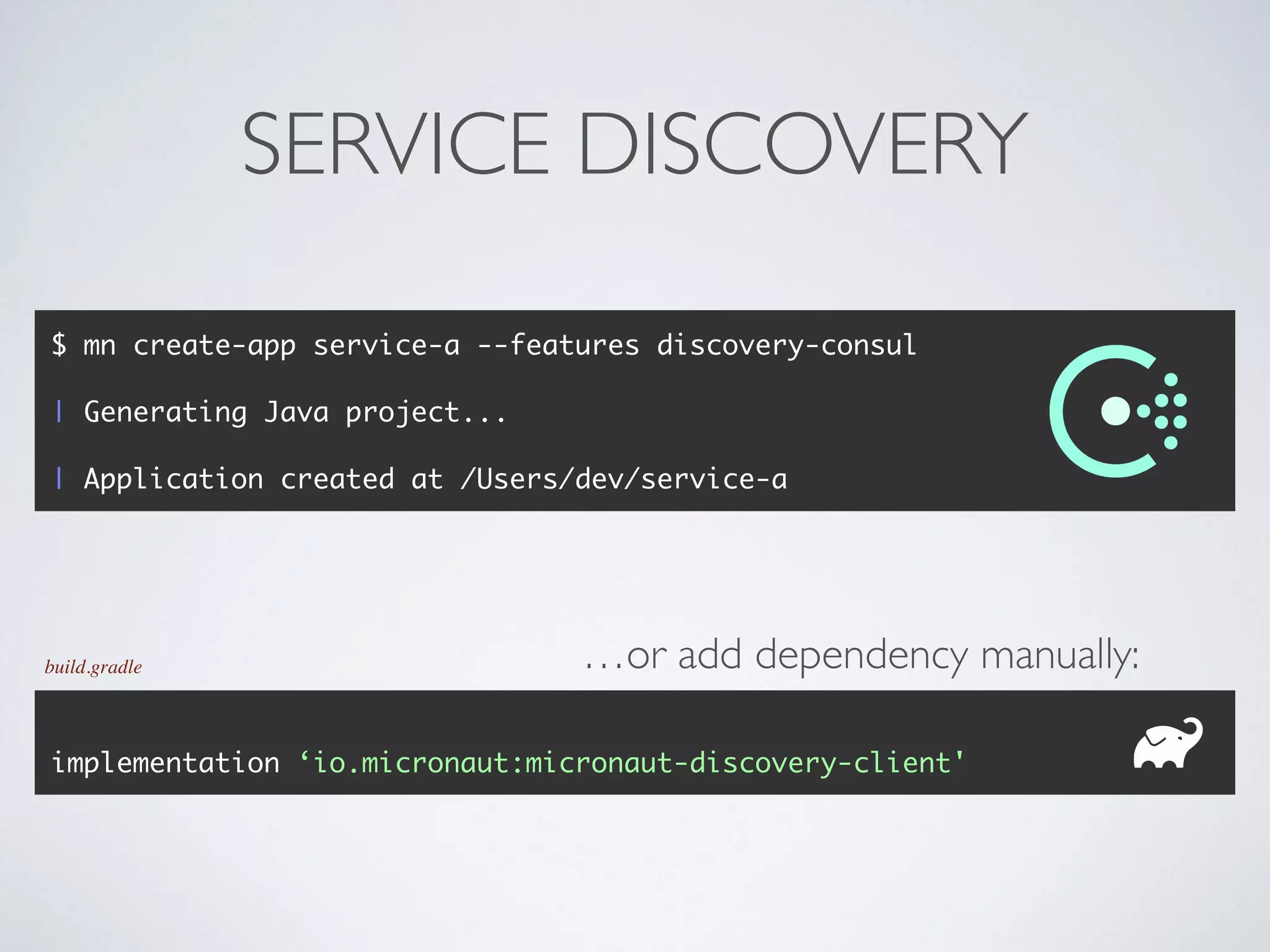 SERVICE DISCOVERY
$ mn create-app service-a --features discovery-consul
| Generating Java project...
| Application created at /Users/dev/service-a
implementation ‘io.micronaut:micronaut-discovery-client'
build.gradle …or add dependency manually:
 