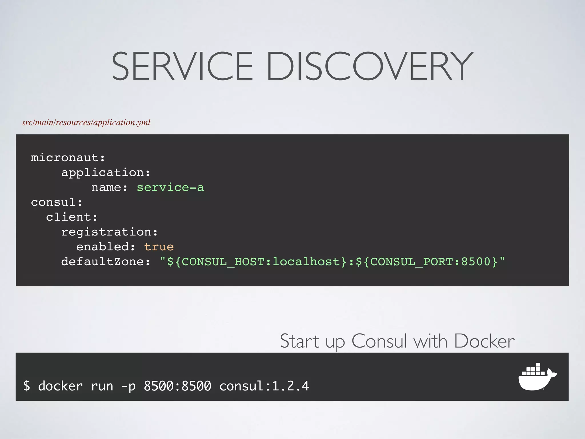 SERVICE DISCOVERY
src/main/resources/application.yml
micronaut:
application:
name: service-a
consul:
client:
registration:
enabled: true
defaultZone: "${CONSUL_HOST:localhost}:${CONSUL_PORT:8500}"
$ docker run -p 8500:8500 consul:1.2.4
Start up Consul with Docker
 