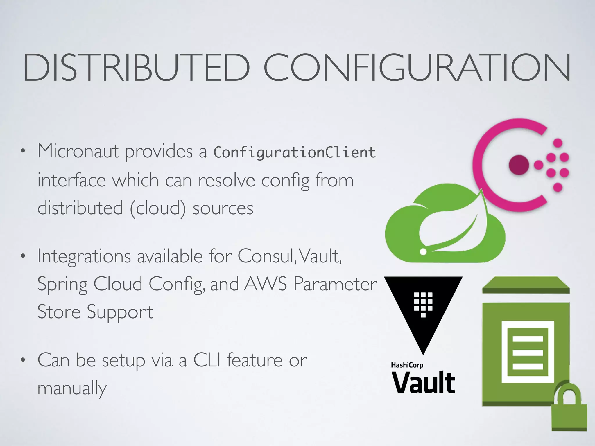 DISTRIBUTED CONFIGURATION
• Micronaut provides a ConfigurationClient
interface which can resolve conﬁg from
distributed (cloud) sources
• Integrations available for Consul,Vault,
Spring Cloud Conﬁg, and AWS Parameter
Store Support
• Can be setup via a CLI feature or
manually
 