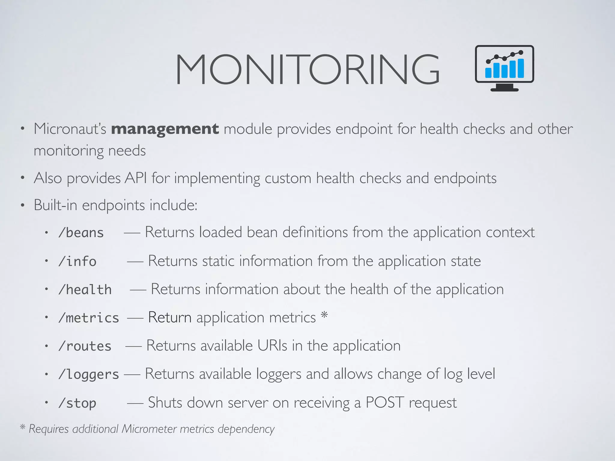 MONITORING
• Micronaut’s management module provides endpoint for health checks and other
monitoring needs
• Also provides API for implementing custom health checks and endpoints
• Built-in endpoints include:
• /beans — Returns loaded bean deﬁnitions from the application context
• /info — Returns static information from the application state
• /health — Returns information about the health of the application
• /metrics — Return application metrics *
• /routes — Returns available URIs in the application
• /loggers — Returns available loggers and allows change of log level
• /stop — Shuts down server on receiving a POST request
* Requires additional Micrometer metrics dependency
 
