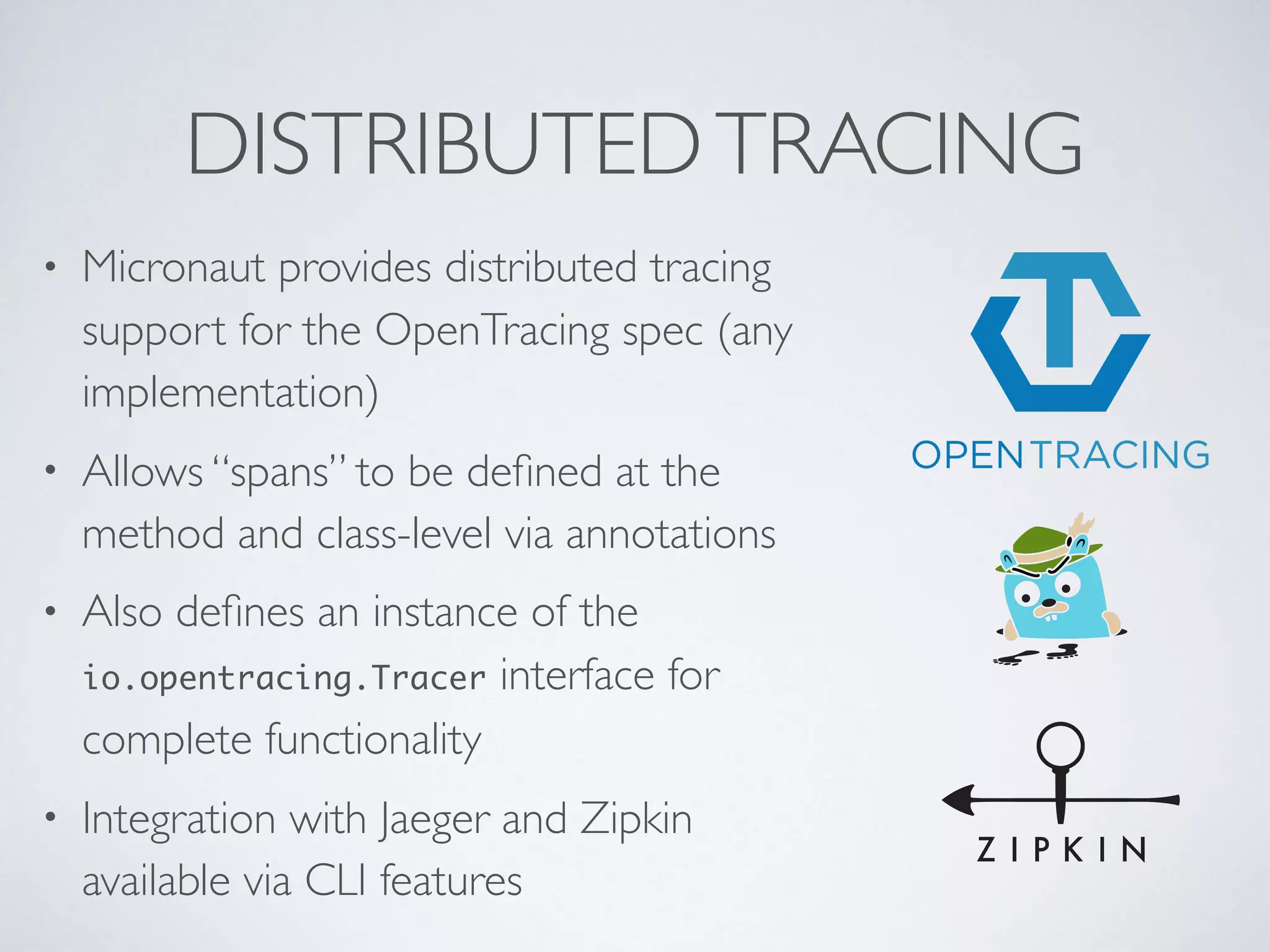 DISTRIBUTEDTRACING
• Micronaut provides distributed tracing
support for the OpenTracing spec (any
implementation)
• Allows “spans” to be deﬁned at the
method and class-level via annotations
• Also deﬁnes an instance of the
io.opentracing.Tracer interface for
complete functionality
• Integration with Jaeger and Zipkin
available via CLI features
 