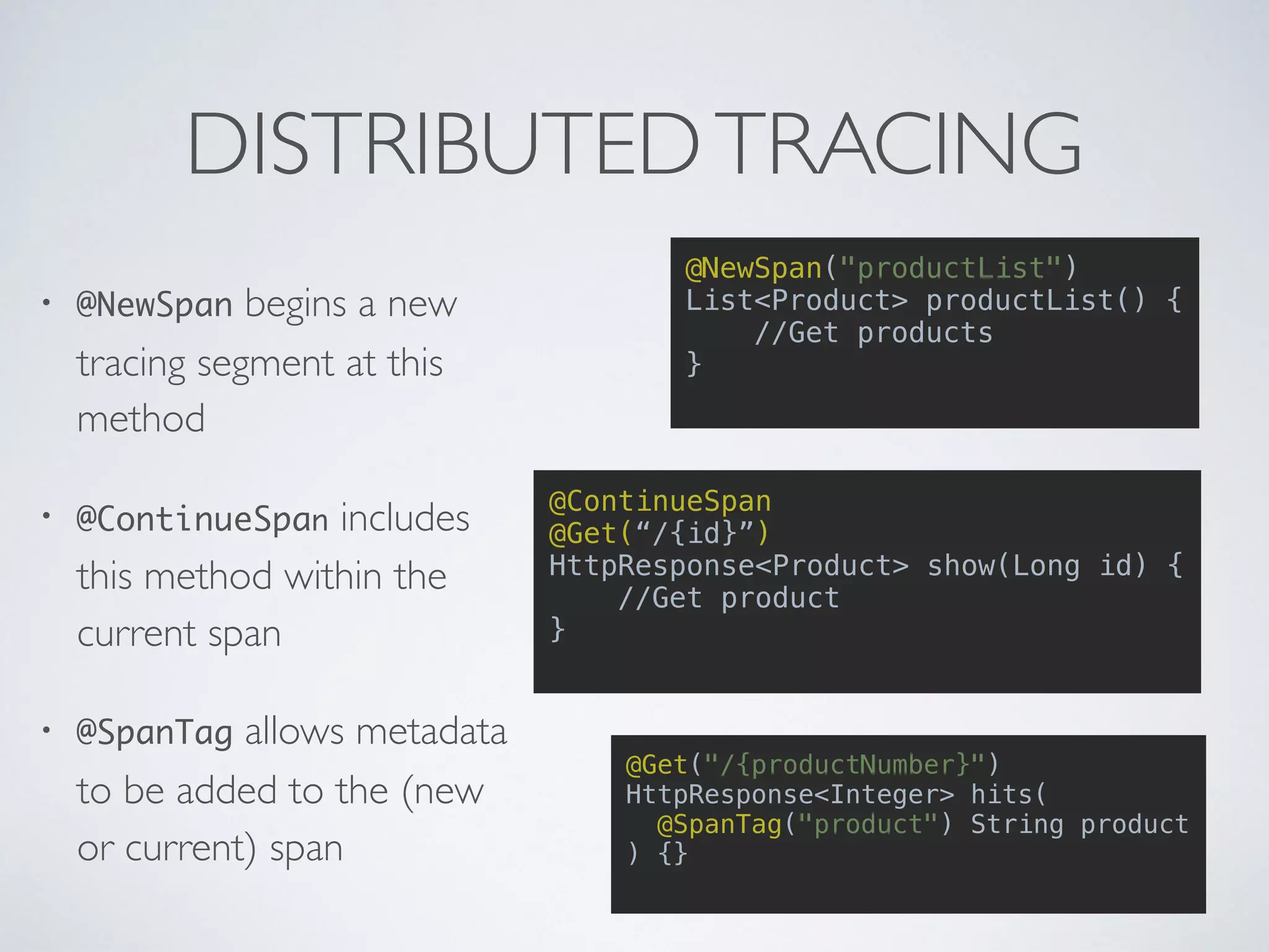 DISTRIBUTEDTRACING
@NewSpan("productList")
List<Product> productList() {
//Get products
}
@ContinueSpan
@Get(“/{id}”)
HttpResponse<Product> show(Long id) {
//Get product
}
@Get("/{productNumber}")
HttpResponse<Integer> hits(
@SpanTag("product") String product
) {}
• @NewSpan begins a new
tracing segment at this
method
• @ContinueSpan includes
this method within the
current span
• @SpanTag allows metadata
to be added to the (new
or current) span
 