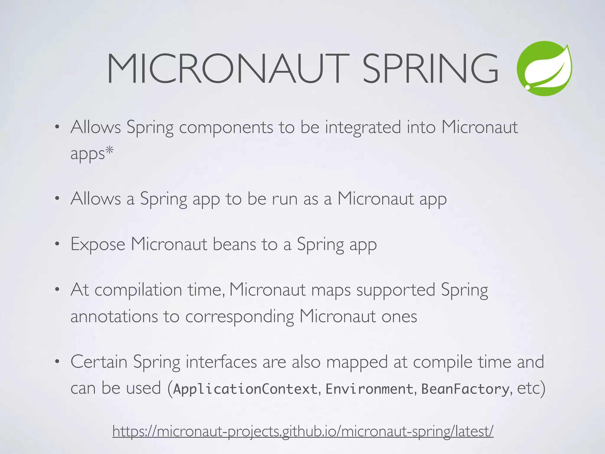 MICRONAUT SPRING
https://micronaut-projects.github.io/micronaut-spring/latest/
• Allows Spring components to be integrated into Micronaut
apps*
• Allows a Spring app to be run as a Micronaut app
• Expose Micronaut beans to a Spring app
• At compilation time, Micronaut maps supported Spring
annotations to corresponding Micronaut ones
• Certain Spring interfaces are also mapped at compile time and
can be used (ApplicationContext, Environment, BeanFactory, etc)
 
