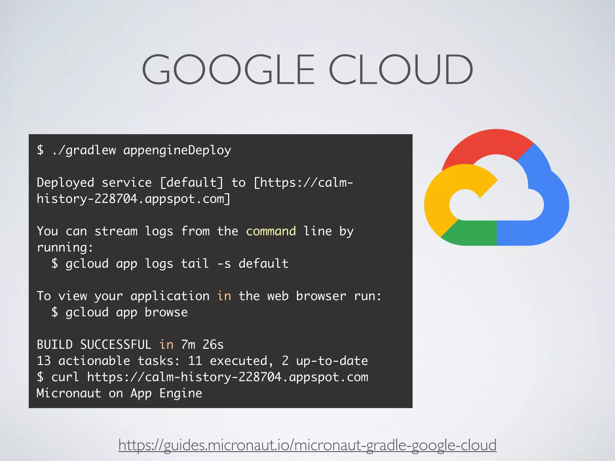 GOOGLE CLOUD
$ ./gradlew appengineDeploy
Deployed service [default] to [https://calm-
history-228704.appspot.com]
You can stream logs from the command line by
running:
$ gcloud app logs tail -s default
To view your application in the web browser run:
$ gcloud app browse
BUILD SUCCESSFUL in 7m 26s
13 actionable tasks: 11 executed, 2 up-to-date
$ curl https://calm-history-228704.appspot.com
Micronaut on App Engine
https://guides.micronaut.io/micronaut-gradle-google-cloud
 