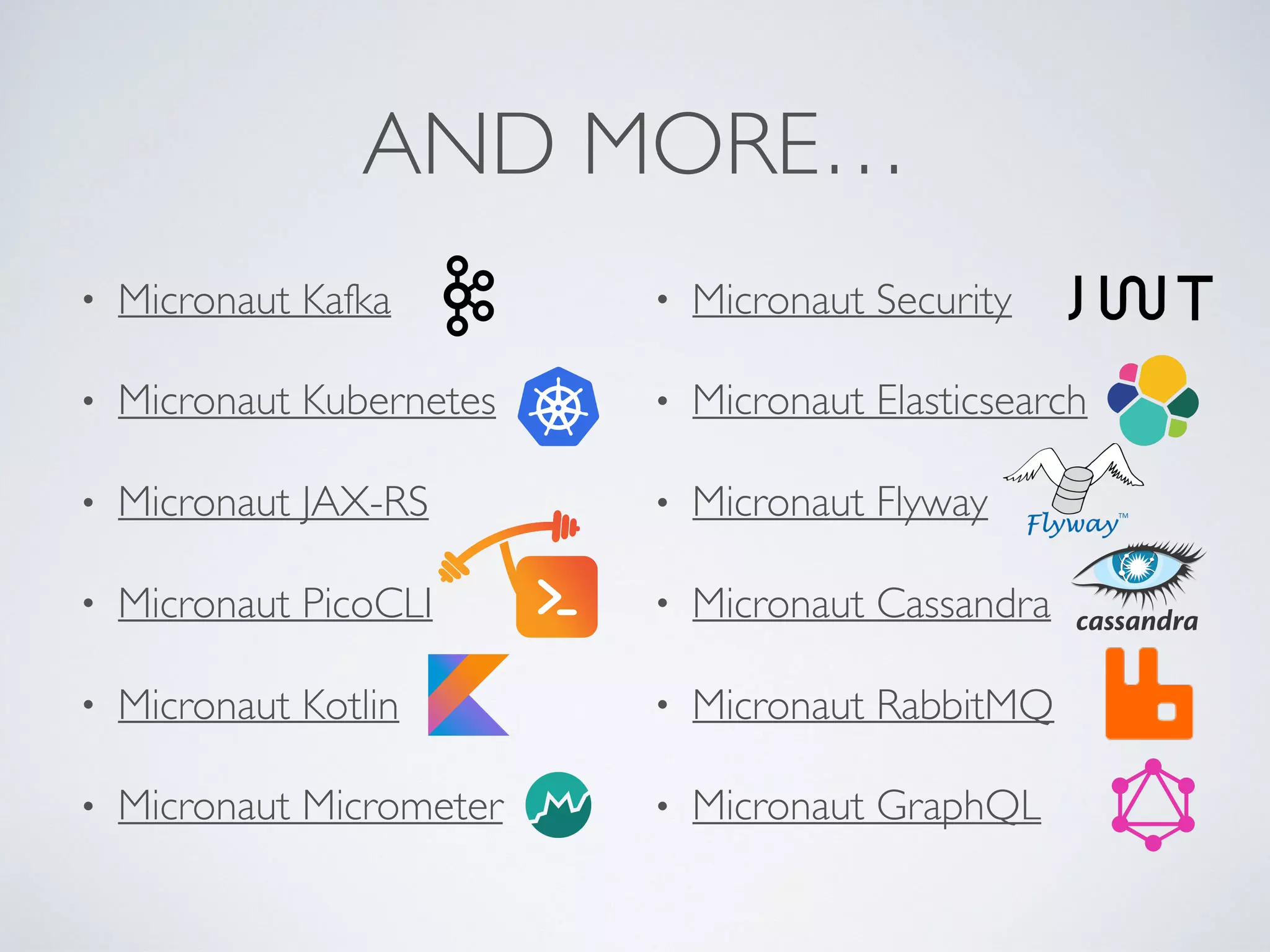 AND MORE…
• Micronaut Kafka
• Micronaut Kubernetes
• Micronaut JAX-RS
• Micronaut PicoCLI
• Micronaut Kotlin
• Micronaut Micrometer
• Micronaut Security
• Micronaut Elasticsearch
• Micronaut Flyway
• Micronaut Cassandra
• Micronaut RabbitMQ
• Micronaut GraphQL
 