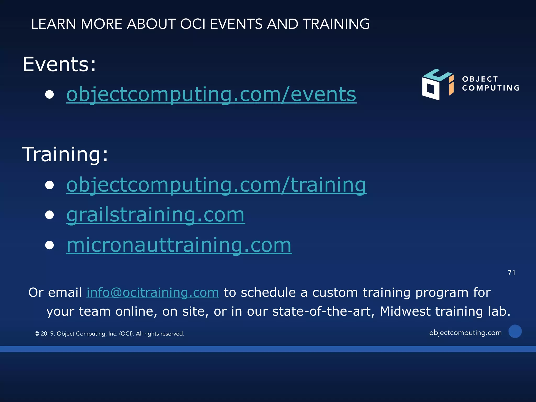 © 2019, Object Computing, Inc. (OCI). All rights reserved. objectcomputing.com
71
Events:
● objectcomputing.com/events
Training:
● objectcomputing.com/training
● grailstraining.com
● micronauttraining.com
Or email info@ocitraining.com to schedule a custom training program for
your team online, on site, or in our state-of-the-art, Midwest training lab.
LEARN MORE ABOUT OCI EVENTS AND TRAINING
 