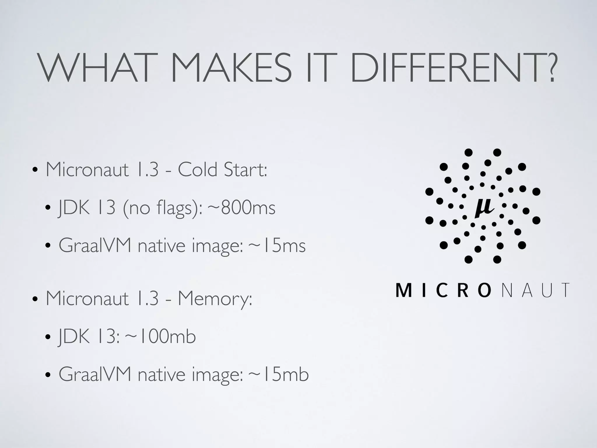 WHAT MAKES IT DIFFERENT?
• Micronaut 1.3 - Cold Start:
• JDK 13 (no ﬂags): ~800ms
• GraalVM native image: ~15ms
• Micronaut 1.3 - Memory:
• JDK 13: ~100mb
• GraalVM native image: ~15mb
 