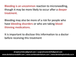 Bleeding is an uncommon reaction to microneedling,
though it may be more likely to occur after a deeper
treatment.
Bleeding may also be more of a risk for people who
have bleeding disorders or who are taking blood-
thinning medications.
It is important to disclose this information to a doctor
before receiving this treatment
 