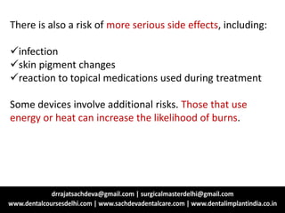 There is also a risk of more serious side effects, including:
infection
skin pigment changes
reaction to topical medications used during treatment
Some devices involve additional risks. Those that use
energy or heat can increase the likelihood of burns.
 