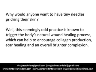 Why would anyone want to have tiny needles
pricking their skin?
Well, this seemingly odd practice is known to
trigger the body’s natural wound healing process,
which can help to encourage collagen production,
scar healing and an overall brighter complexion.
 