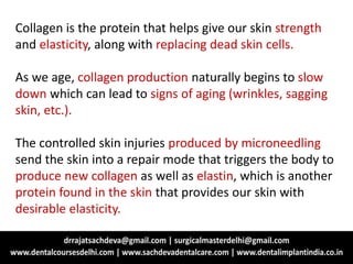 Collagen is the protein that helps give our skin strength
and elasticity, along with replacing dead skin cells.
As we age, collagen production naturally begins to slow
down which can lead to signs of aging (wrinkles, sagging
skin, etc.).
The controlled skin injuries produced by microneedling
send the skin into a repair mode that triggers the body to
produce new collagen as well as elastin, which is another
protein found in the skin that provides our skin with
desirable elasticity.
 