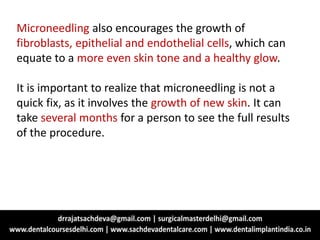 Microneedling also encourages the growth of
fibroblasts, epithelial and endothelial cells, which can
equate to a more even skin tone and a healthy glow.
It is important to realize that microneedling is not a
quick fix, as it involves the growth of new skin. It can
take several months for a person to see the full results
of the procedure.
 