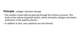 Principle : collagen induction therapy.
• The needles create holes by piercing through the stratum corneum. This
leads to the release of growth factors, which stimulates collagen and elastin
production in the papillary dermis.
• In addition to that, new capillaries are also formed.
 